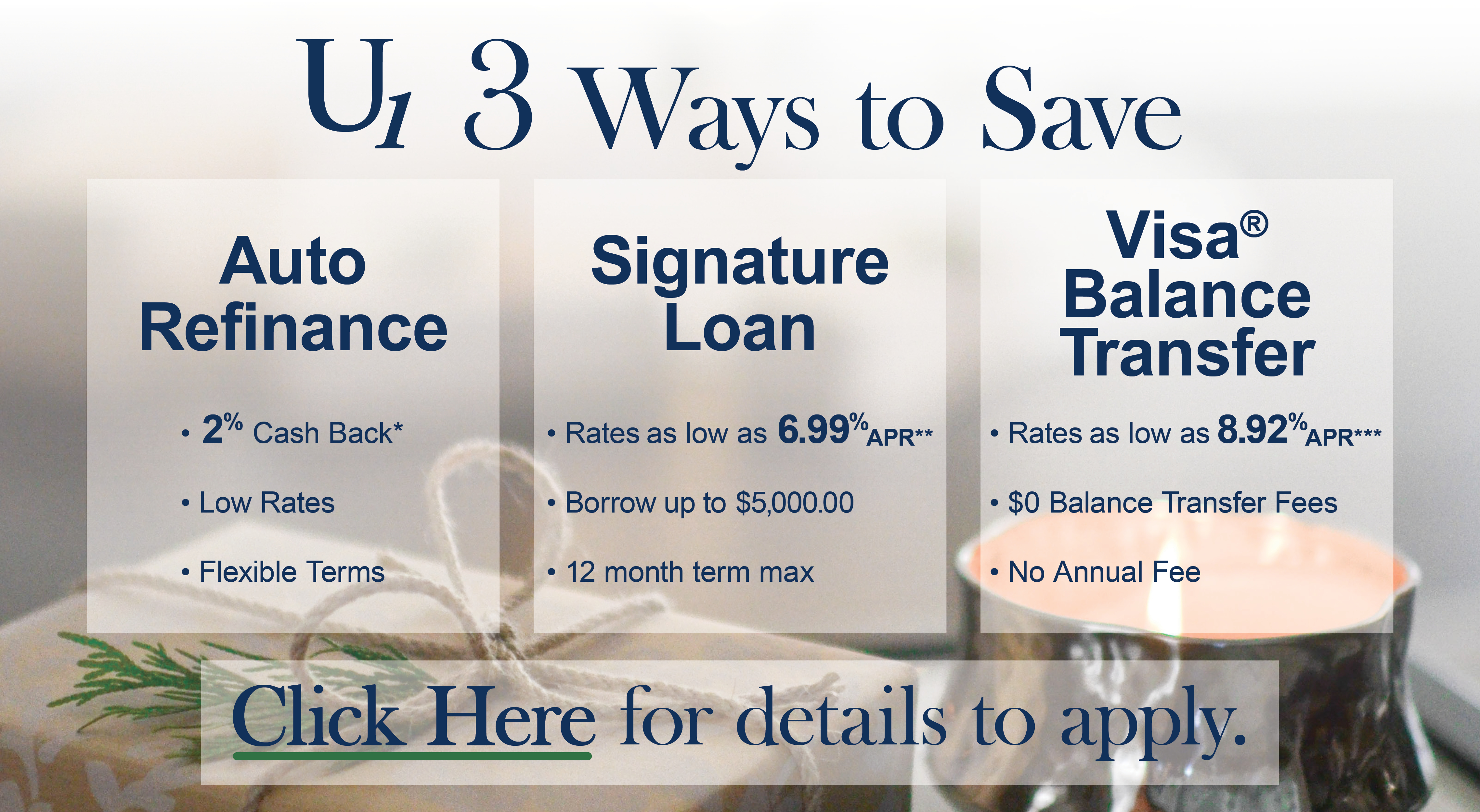 3 ways to save: Auto Refinance, get 2% cash back. Signature Loan, rates as low as 6.99% APR. Visa Balance Transfer, rates as low as 8.92% APR.